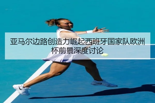 亚马尔边路创造力崛起西班牙国家队欧洲杯前景深度讨论