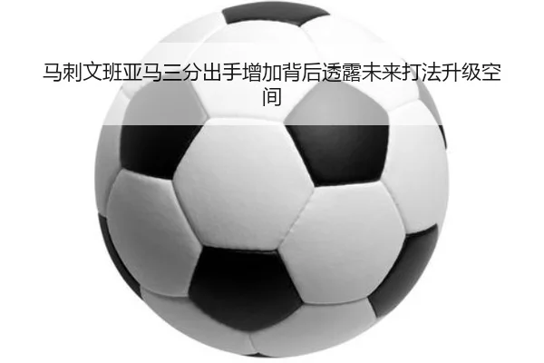 马刺文班亚马三分出手增加背后透露未来打法升级空间