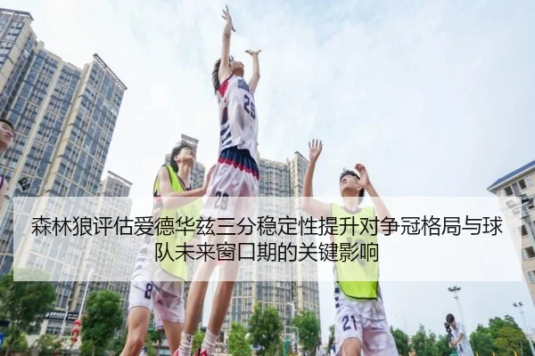 森林狼评估爱德华兹三分稳定性提升对争冠格局与球队未来窗口期的关键影响