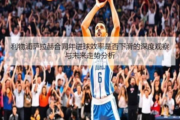 利物浦萨拉赫合同年进球效率是否下滑的深度观察与未来走势分析