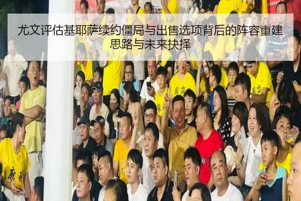 尤文评估基耶萨续约僵局与出售选项背后的阵容重建思路与未来抉择