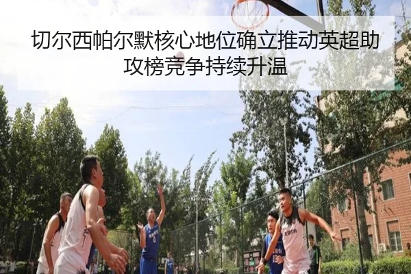 切尔西帕尔默核心地位确立推动英超助攻榜竞争持续升温