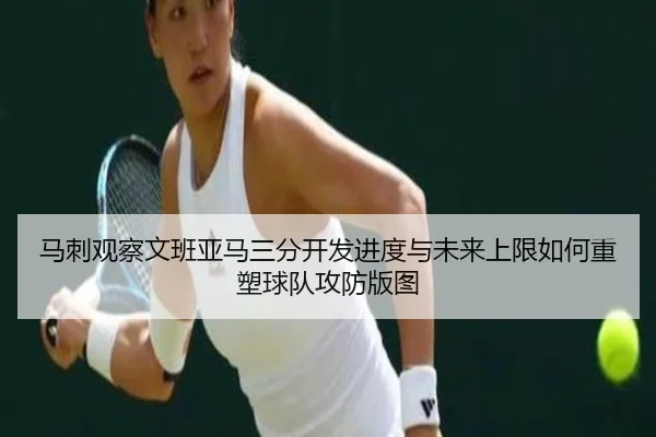 马刺观察文班亚马三分开发进度与未来上限如何重塑球队攻防版图