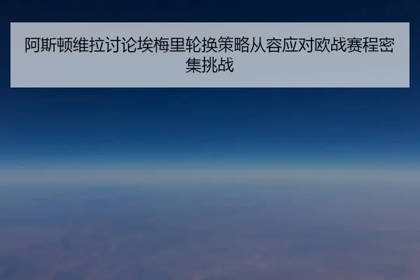 阿斯顿维拉讨论埃梅里轮换策略从容应对欧战赛程密集挑战