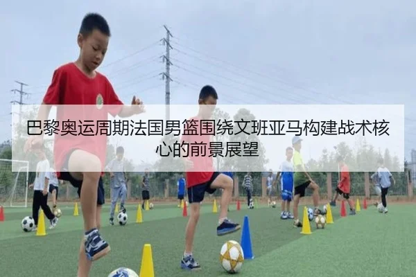 巴黎奥运周期法国男篮围绕文班亚马构建战术核心的前景展望