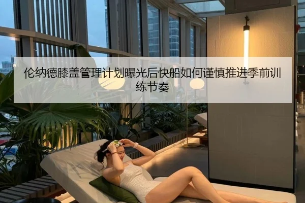 伦纳德膝盖管理计划曝光后快船如何谨慎推进季前训练节奏