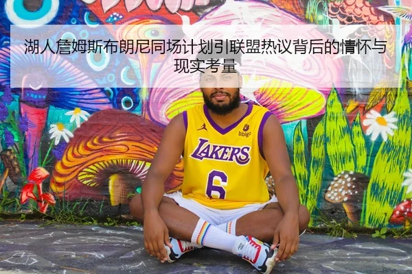 湖人詹姆斯布朗尼同场计划引联盟热议背后的情怀与现实考量