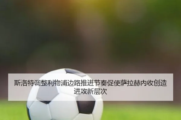 斯洛特调整利物浦边路推进节奏促使萨拉赫内收创造进攻新层次